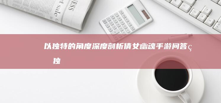 以独特的角度深度剖析“倩女幽魂手游问答”的独特之处